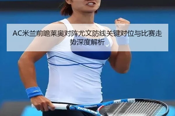 AC米兰前瞻莱奥对阵尤文防线关键对位与比赛走势深度解析