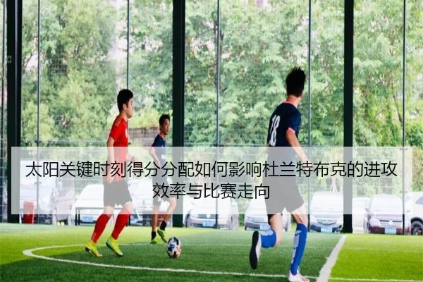 太阳关键时刻得分分配如何影响杜兰特布克的进攻效率与比赛走向