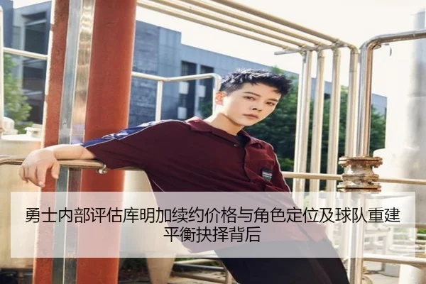 勇士内部评估库明加续约价格与角色定位及球队重建平衡抉择背后