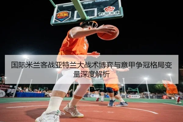 国际米兰客战亚特兰大战术博弈与意甲争冠格局变量深度解析