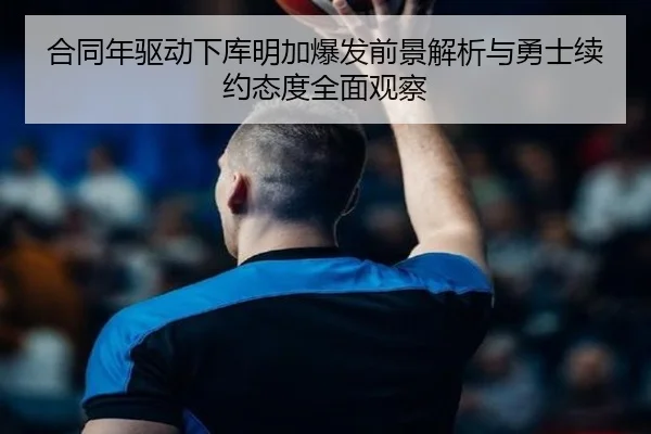 合同年驱动下库明加爆发前景解析与勇士续约态度全面观察