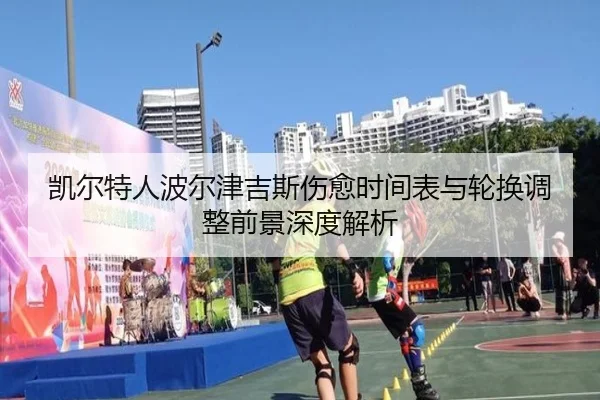凯尔特人波尔津吉斯伤愈时间表与轮换调整前景深度解析