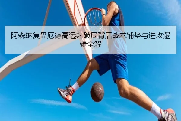 阿森纳复盘厄德高远射破局背后战术铺垫与进攻逻辑全解