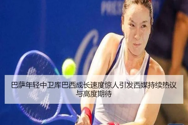 巴萨年轻中卫库巴西成长速度惊人引发西媒持续热议与高度期待