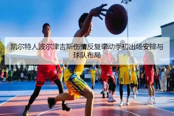 凯尔特人波尔津吉斯伤情反复牵动季初出场安排与球队布局