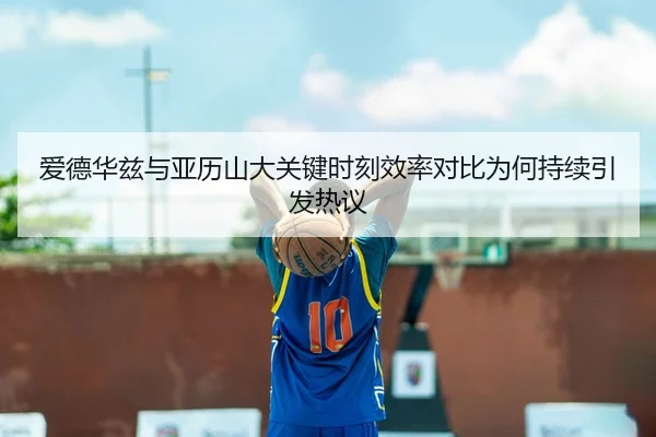 爱德华兹与亚历山大关键时刻效率对比为何持续引发热议