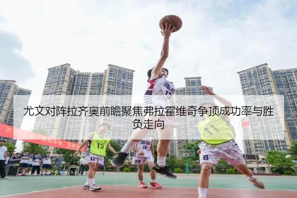 尤文对阵拉齐奥前瞻聚焦弗拉霍维奇争顶成功率与胜负走向