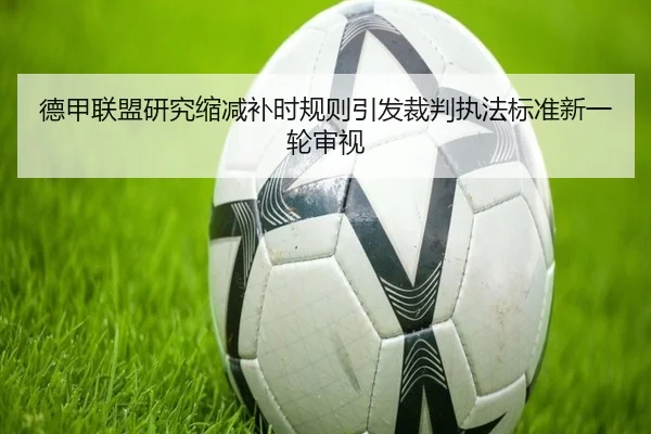 德甲联盟研究缩减补时规则引发裁判执法标准新一轮审视